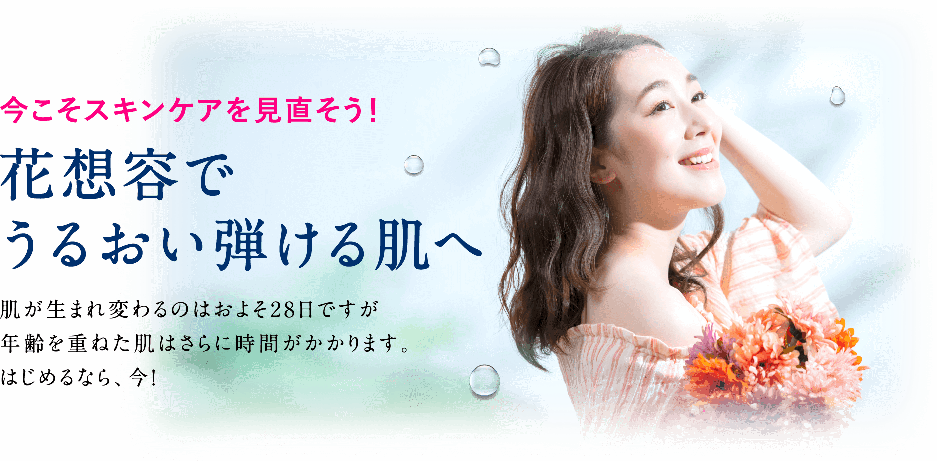 今こそスキンケアを見直そう!花想容でうるおい弾ける肌へ。肌が生まれ変わるのはおよそ28日ですが年齢を重ねた肌はさらに時間がかかります。はじめるなら、今!