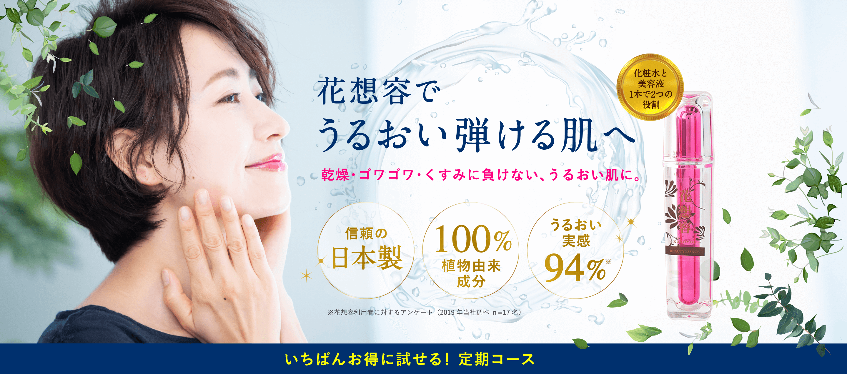 花想容で、うるおい弾ける肌へ。乾燥・ゴワゴワ・くすみに負けない、うるおい肌に。信頼の日本製。100%植物由来成分。うるおい実感94%。※花想容利用者に対するアンケート(2019年当社調べ n=17名)。いちばんお得に試せる!定期コース。化粧水と美容液1本で2つの役割。