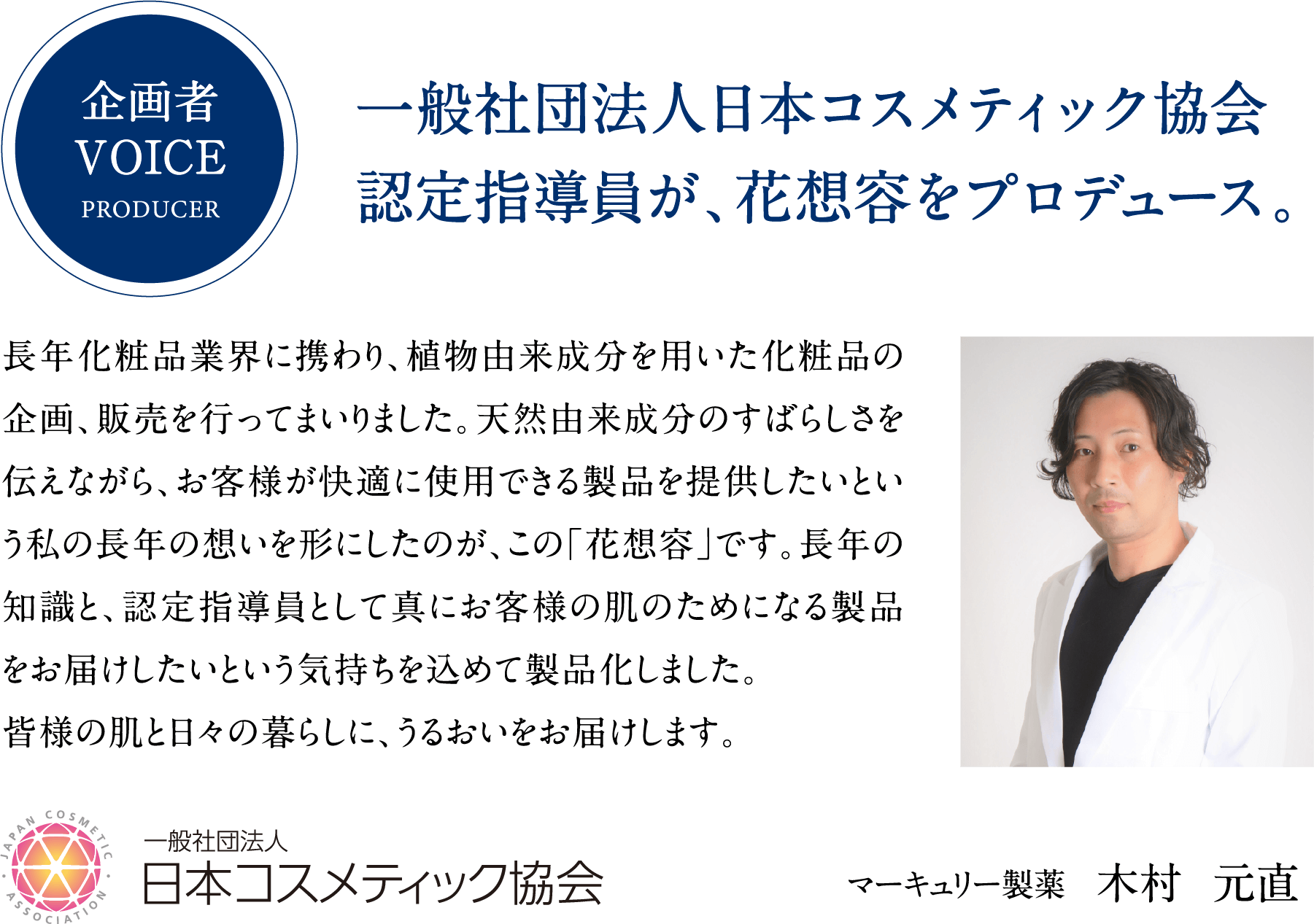 企画者VOICEPRODUCER。一般社団法人日本コスメティック協会認定指導員が、花想容をプロデュース。長年化粧品業界に携わり、植物由来成分を用いた化粧品の企画、販売を行ってまいりました。天然由来成分のすばらしさを伝えながら、お客様が快適に使用できる製品を提供したいという私の長年の想いを形にしたのが、この「花想容」です。長年の知識と、認定指導員として真にお客様の肌のためになる製品をお届けしたいという気持ちを込めて製品化しました。皆様の肌と日々の暮らしに、うるおいをお届けします。一般社団法人日本コスメティック協会。マーキュリー製薬木村元直。