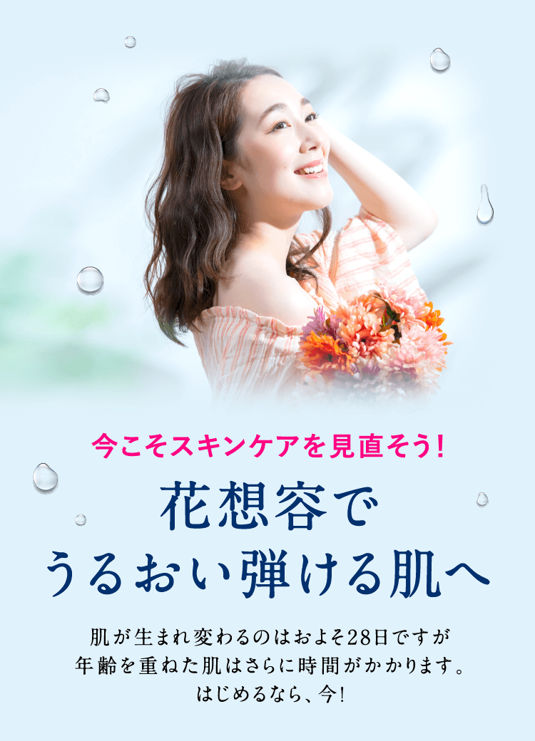 今こそスキンケアを見直そう!花想容でうるおい弾ける肌へ。肌が生まれ変わるのはおよそ28日ですが年齢を重ねた肌はさらに時間がかかります。はじめるなら、今!