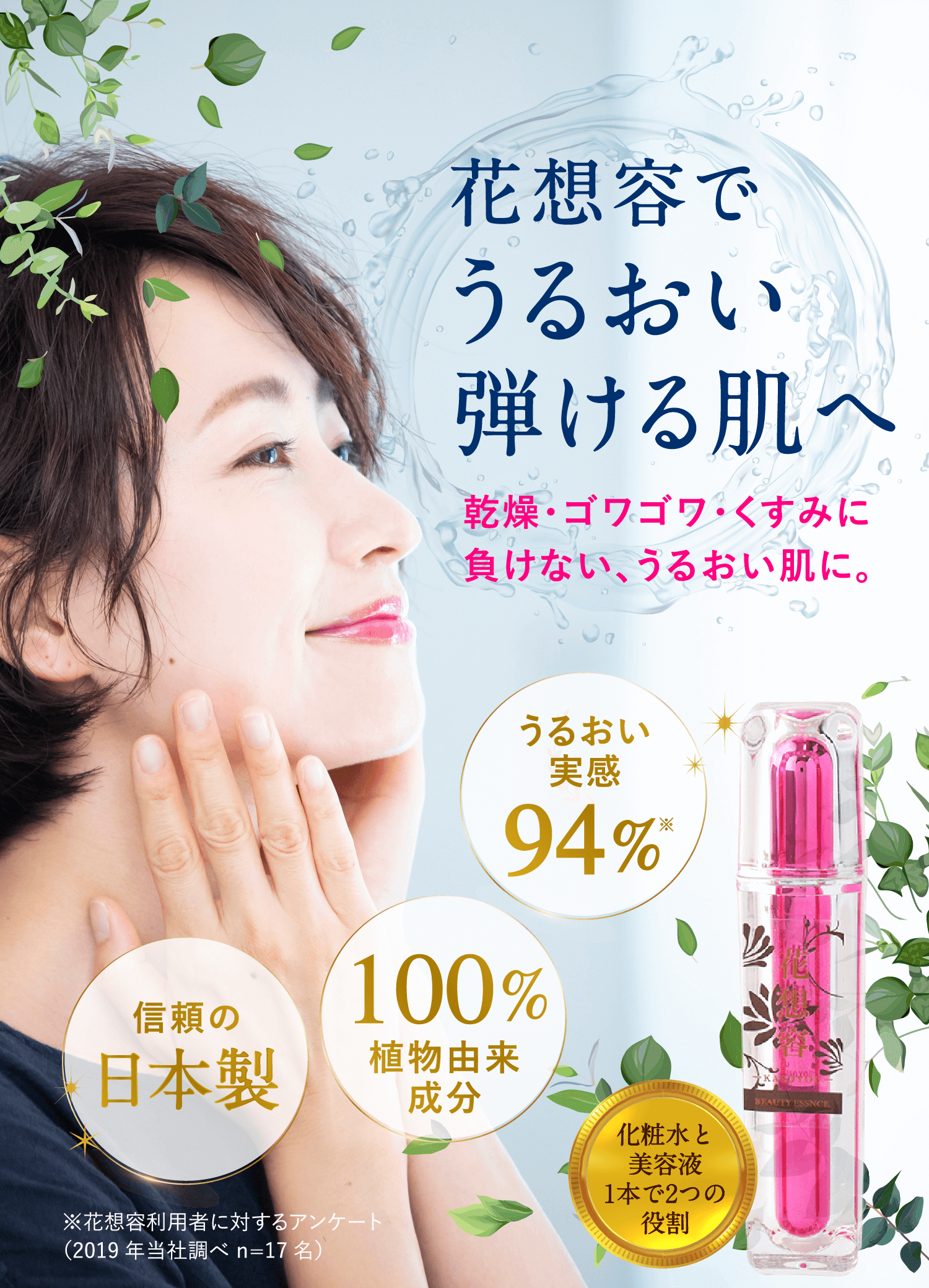 花想容で、うるおい弾ける肌へ。乾燥・ゴワゴワ・くすみに負けない、うるおい肌に。信頼の日本製。100%植物由来成分。うるおい実感94%。※花想容利用者に対するアンケート(2019年当社調べ n=17名)。いちばんお得に試せる!定期コース。化粧水と美容液1本で2つの役割。