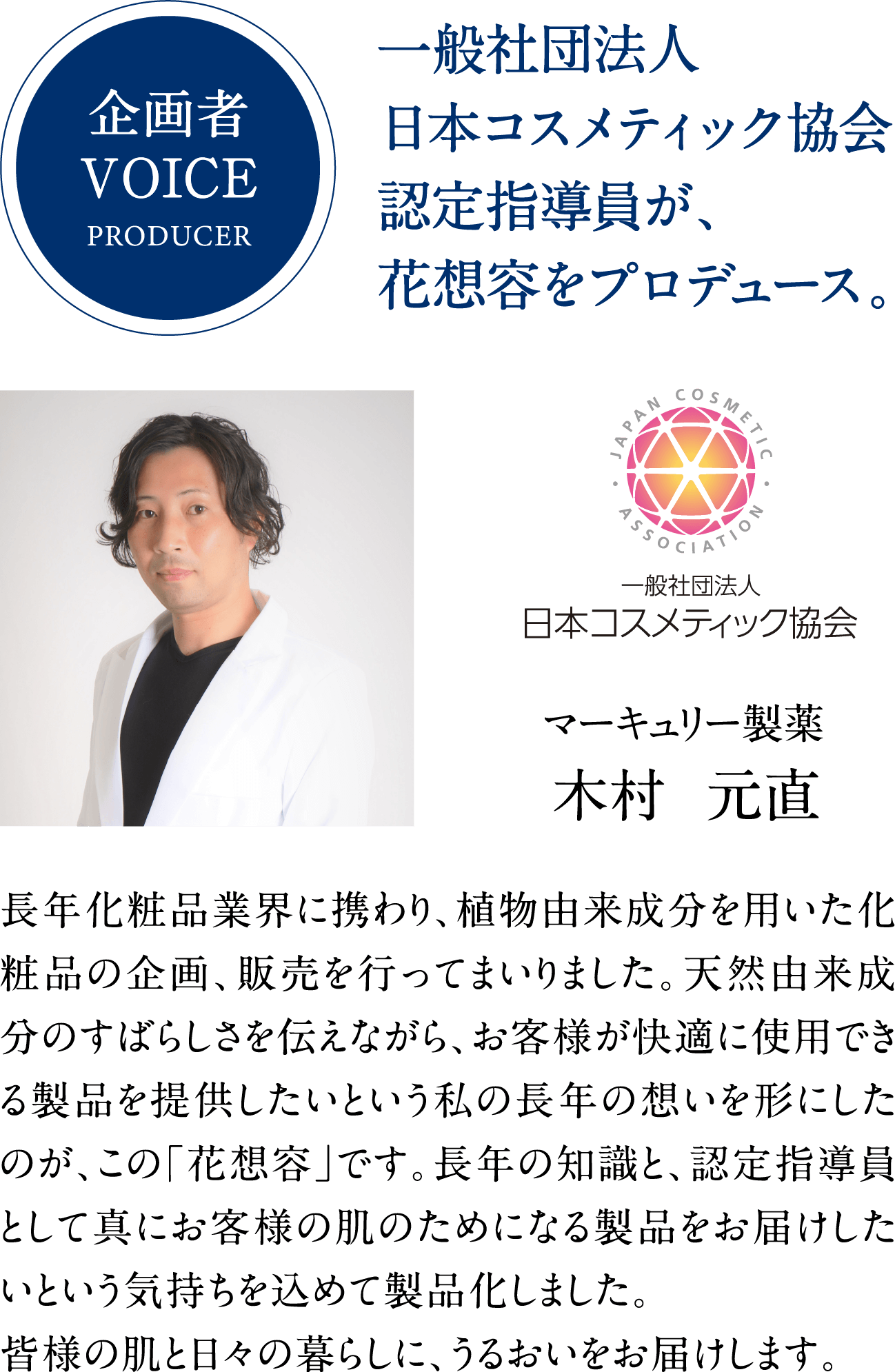 企画者VOICEPRODUCER。一般社団法人日本コスメティック協会認定指導員が、花想容をプロデュース。長年化粧品業界に携わり、植物由来成分を用いた化粧品の企画、販売を行ってまいりました。天然由来成分のすばらしさを伝えながら、お客様が快適に使用できる製品を提供したいという私の長年の想いを形にしたのが、この「花想容」です。長年の知識と、認定指導員として真にお客様の肌のためになる製品をお届けしたいという気持ちを込めて製品化しました。皆様の肌と日々の暮らしに、うるおいをお届けします。木村元直さんの写真。一般社団法人日本コスメティック協会。マーキュリー製薬木村元直。