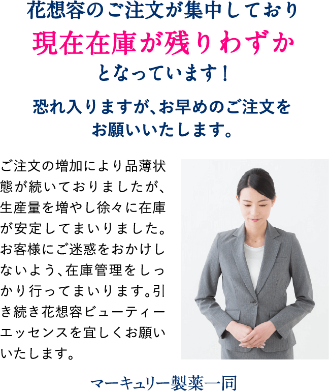 花想容のご注文が集中しており、現在在庫が残りわずかとなっています!恐れ入りますが、お早めのご注文をお願いいたします。ご注文の増加により品薄状態が続いておりましたが、生産量を増やし徐々に在庫が安定してまいりました。お客様にご迷惑をおかけしないよう、在庫管理をしっかり行ってまいります。引き続き花想容ビューティーエッセンスを宜しくお願いいたします。マーキュリー製薬一同