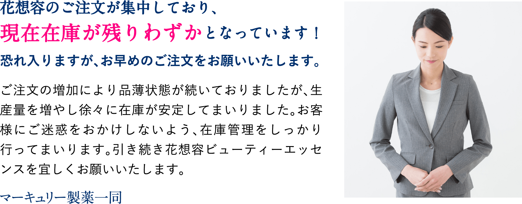 花想容のご注文が集中しており、現在在庫が残りわずかとなっています!恐れ入りますが、お早めのご注文をお願いいたします。ご注文の増加により品薄状態が続いておりましたが、生産量を増やし徐々に在庫が安定してまいりました。お客様にご迷惑をおかけしないよう、在庫管理をしっかり行ってまいります。引き続き花想容ビューティーエッセンスを宜しくお願いいたします。マーキュリー製薬一同