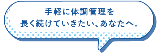 手軽に体調管理を長く続けていきたい、あなたへ。