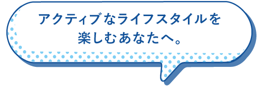 アクティブなライフスタイルを楽しむあなたへ。